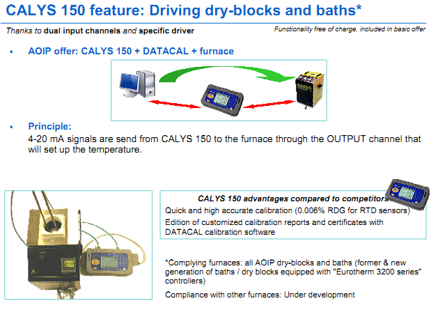 CALYS 150 advantages compared to competitors Quick and high accurate calibration (0.006% RDG for RTD sensors) Edition of customized calibration reports and certificates with DATACAL calibration software *Complying furnaces: all AOIP dry-blocks and baths (former & new generation of baths / dry blocks equipped with