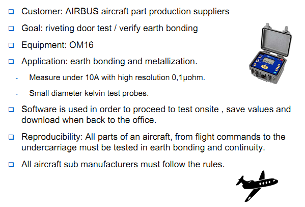 Customer: AIRBUS aircraft part production suppliers Goal: riveting door test / verify earth bonding Equipment: OM16 Application: earth bonding and metallization. Measure under 10A with high resolution 0,1&micro;ohm. Small diameter kelvin test probes. Software is used in order to proceed to test onsite , save values and download when back to the office. Reproducibility: All parts of an aircraft, from flight commands to the undercarriage must be tested in earth bonding and continuity. All aircraft sub manufacturers must follow the rules