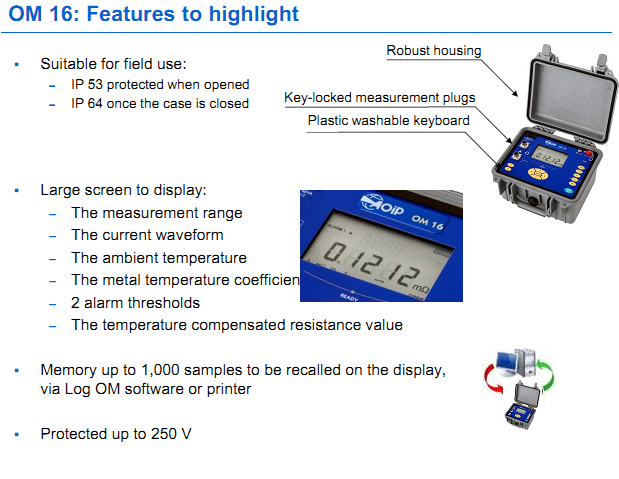 OM 16: Features to highlight Suitable for field use: &ndash; IP 53 protected when opened &ndash; IP 64 once the case is closed  Large screen to display: &ndash; The measurement range &ndash; The current waveform &ndash; The ambient temperature &ndash; The metal temperature coefficient &ndash; 2 alarm thresholds &ndash; The temperature compensated resistance value  Memory up to 1,000 samples to be recalled on the display,  via Log OM software or printer 