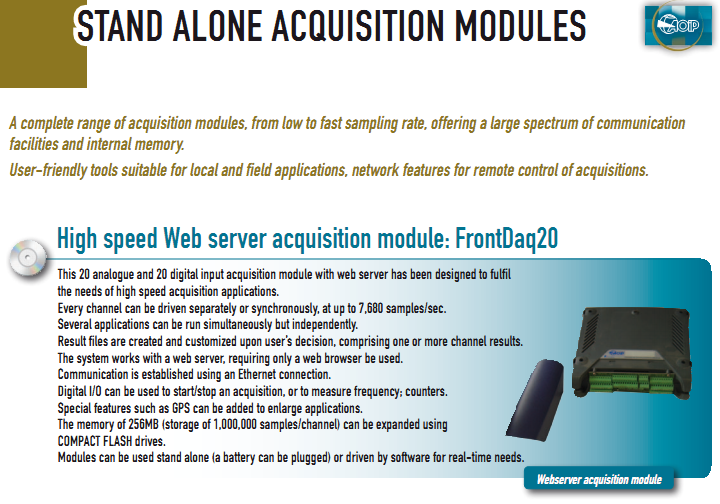 This 20 analogue and 20 digital input acquisition module with web server has been designed to fulfil the needs of high speed acquisition applications. Every channel can be driven separately or synchronously, at up to 7,680 samples/sec. Several applications can be run simultaneously but independently. Result files are created and customized upon user’s decision, comprising one or more channel results. The system works with a web server, requiring only a web browser be used. Communication is established using an Ethernet connection. Digital I/O can be used to start/stop an acquisition, or to measure frequency; counters. Special features such as GPS can be added to enlarge applications. The memory of 256MB (storage of 1,000,000 samples/channel) can be expanded using COMPACT FLASH drives. Modules can be used stand alone (a battery can be plugged) or driven by software for real-time needs