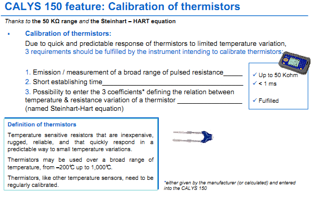 Calibration of thermistors: Due to quick and predictable response of thermistors to limited temperature variation, 3 requirements should be fulfilled by the instrument intending to calibrate thermistors: 1. Emission / measurement of a broad range of pulsed resistanceUp to 50 Kohm 2. Short establishing time < 1 ms 3. Possibility to enter the 3 coefficients* defining the relation between temperature & resistance variation of a thermistor Fulfilled (named Steinhart-Hart equation) Definition of thermistors Temperature sensitive resistors that are inexpensive, rugged, reliable, and that quickly respond in a predictable way to small temperature variations. Thermistors may be used over a broad range of temperature, from –200°C up to 1,000°C. Thermistors, like other temperature sensors, need to be regularly calibrated. Typical Application in ALL INDUSTRIES WIDELY USE THERMISTORS - Energy / Automotive / Aerospace / Military / Computing / Intrumentation / Industrial electronics / Consumer electronics / Medical electronics / Food industry