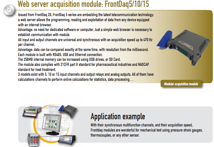 Issued from FrontDaq 20, FrontDaq 5 series are embedding the latest telecommunication technology: a web server allows the programming, reading and exploitation of data from any device equipped with an internet browser. Advantage: no need for dedicated software or computer. Just a simple web browser is necessary to establish communication with module. All input and output channels are universal and synchronous with an acquisition speed up to 470 Hz per channel. Advantage: data can be compared exactly at the same time, with resolution from the millisecond. Each module is built with RS485, USB and Ethernet connection. The 256MB internal memory can be increased using USB drives, or SD Card. The module also complies with 21CFR part II standard for pharmaceutical industries and NADCAP standard for heat treatment. 3 models exist with 5, 10 or 15 input channels and output relays and analog outputs. All of them have calculations channels to perform online calculations for statistics, data processing…