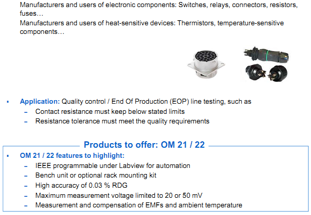 AOIP Products are applying in Manufacturers of components - Manufacturers and users of electronic components: Switches, relays, connectors, resistors, fuses&hellip; - Manufacturers and users of heat-sensitive devices: Thermistors, temperature-sensitive components&hellip;  Application: Quality control / End Of Production (EOP) line testing, such as &ndash; Contact resistance must keep below stated limits &ndash; Resistance tolerance must meet the quality requirements  Products to offer: OM 21 / 22 OM 21 / 22 features to highlight: &ndash; IEEE programmable under Labview for automation &ndash; Bench unit or optional rack mounting kit &ndash; High accuracy of 0.03 % RDG &ndash; Maximum measurement voltage limited to 20 or 50 mV &ndash; Measurement and compensation of EMFs and ambient temperature