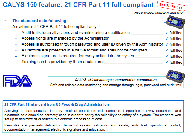 The standard sets following: A system is 21 CFR Part 11 full compliant only if: – Audit trails trace all actions and events during a qualification fulfilled – Access rights are managed by the Administratorfulfilled – Access is authorized through password and user ID given by the Administrator – All records are protected in a native format and shall not be corrupted fulfilled – Electronic signature is required for every action into the system fulfilled – Training can be provided by the manufacturer fulfilled 21 CFR Part 11, standard from US Food & Drug Administration Applying to pharmaceutical industry, medical operations and cosmetics, it specifies the way documents and electronic data should be correctly used in order to certify the reliability and safety of a system. The standard was set up to minimize risks related to electronic processing of data. Key-rules are precisely defined in terms of system validation and safety, audit trail, operational control, documentation management, electronic signature and education.
