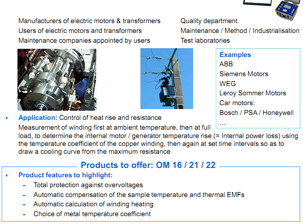AOIP Products are applying in Motors & transformers  Manufacturers of electric motors & transformers Users of electric motors and transformers Maintenance companies appointed by users  Application: Control of heat rise and resistance Measurement of winding first at ambient temperature, then at full load, to determine the internal motor / generator temperature rise (= Internal power loss) using  the temperature coefficient of the copper winding, then again at set time intervals so as to draw a cooling curve from the maximum resistance Product features to highlight: &ndash; Total protection against overvoltages &ndash; Automatic compensation of the sample temperature and thermal EMFs &ndash; Automatic calculation of winding heating &ndash; Choice of metal temperature coefficient  Examples ABB Siemens Motors WEG Leroy Sommer Motors Car motors: Bosch / PSA / Honeywell