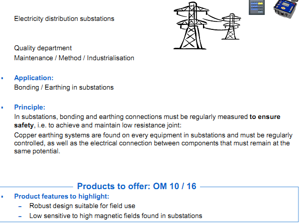   AOIP Products are applying in Energy field  Electricity distribution substations  Application: Bonding / Earthing in substations Principle: In substations, bonding and earthing connections must be regularly measured to ensure safet y, i.e. to achieve and maintain low resistance joint: Copper earthing systems are found on every equipment in substations and must be regularlycontrolled, as well as the electrical connection between components that must remain at the  same potential. Product features to highlight: &ndash; Robust design suitable for field use &ndash; Low sensitive to high magnetic fields found in substations