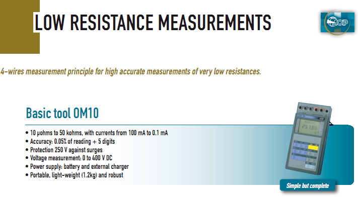 • 10 µohms to 50 kohms, with currents from 100 mA to 0.1 mA • Accuracy: 0.05% of reading + 5 digits • Protection 250 V against surges • Voltage measurement: 0 to 400 V DC • Power supply: battery and external charger • Portable, light-weight (1.2kg) and robust